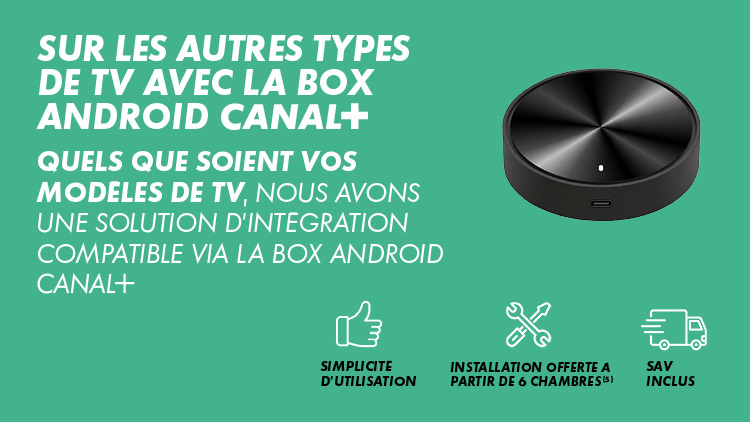 Sur les autres types de TV avec la box Android CANAL+ : quels que soient vos modèles de TV, nous avons une solution d'intégration compatible via la box Android CANAL+. Simplicité d'utilisation, installation offerte à partir de 6 chambres (5), SAV inclus.